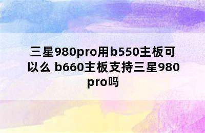 三星980pro用b550主板可以么 b660主板支持三星980pro吗